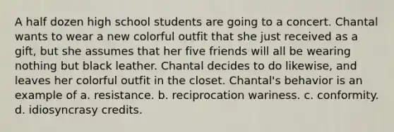 A half dozen high school students are going to a concert. Chantal wants to wear a new colorful outfit that she just received as a gift, but she assumes that her five friends will all be wearing nothing but black leather. Chantal decides to do likewise, and leaves her colorful outfit in the closet. Chantal's behavior is an example of a. resistance. b. reciprocation wariness. c. conformity. d. idiosyncrasy credits.