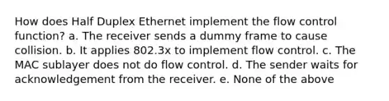 How does Half Duplex Ethernet implement the flow control function? a. The receiver sends a dummy frame to cause collision. b. It applies 802.3x to implement flow control. c. The MAC sublayer does not do flow control. d. The sender waits for acknowledgement from the receiver. e. None of the above