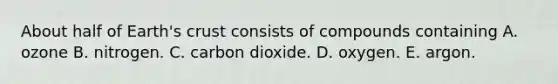 About half of Earth's crust consists of compounds containing A. ozone B. nitrogen. C. carbon dioxide. D. oxygen. E. argon.