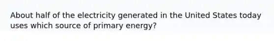 About half of the electricity generated in the United States today uses which source of primary energy?