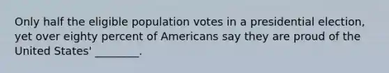 Only half the eligible population votes in a presidential election, yet over eighty percent of Americans say they are proud of the United States' ________.