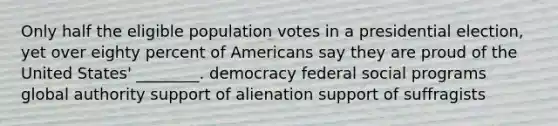 Only half the eligible population votes in a presidential election, yet over eighty percent of Americans say they are proud of the United States' ________. democracy federal social programs global authority support of alienation support of suffragists