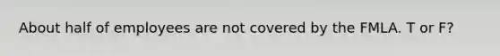 About half of employees are not covered by the FMLA. T or F?