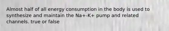 Almost half of all energy consumption in the body is used to synthesize and maintain the Na+-K+ pump and related channels. true or false