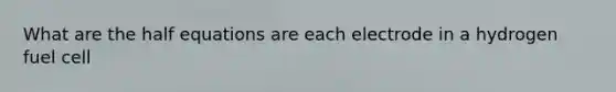 What are the half equations are each electrode in a hydrogen fuel cell