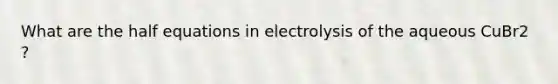 What are the half equations in electrolysis of the aqueous CuBr2 ?