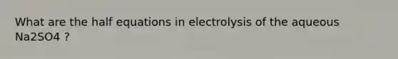 What are the half equations in electrolysis of the aqueous Na2SO4 ?