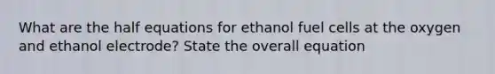 What are the half equations for ethanol fuel cells at the oxygen and ethanol electrode? State the overall equation