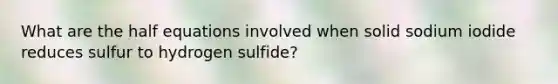 What are the half equations involved when solid sodium iodide reduces sulfur to hydrogen sulfide?