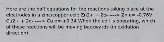 Here are the half equations for the reactions taking place at the electrodes in a zinc/copper cell: Zn2+ + 2e- ----> Zn e= -0.76V Cu2+ + 2e- ----> Cu e= +0.34 When the cell is operating, which of these reactions will be moving backwards (in oxidation direction)