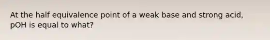 At the half equivalence point of a weak base and strong acid, pOH is equal to what?