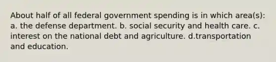 About half of all federal government spending is in which area(s): a. the defense department. b. social security and health care. c. interest on the national debt and agriculture. d.transportation and education.