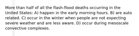 More than half of all the flash-flood deaths occurring in the United States: A) happen in the early morning hours. B) are auto related. C) occur in the winter when people are not expecting severe weather and are less aware. D) occur during mesoscale convective complexes.