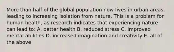 More than half of the global population now lives in urban areas, leading to increasing isolation from nature. This is a problem for human health, as research indicates that experiencing nature can lead to: A. better health B. reduced stress C. improved mental abilities D. increased imagination and creativity E. all of the above