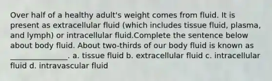 Over half of a healthy adult's weight comes from fluid. It is present as extracellular fluid (which includes tissue fluid, plasma, and lymph) or intracellular fluid.Complete the sentence below about body fluid. About two-thirds of our body fluid is known as _______________. a. tissue fluid b. extracellular fluid c. intracellular fluid d. intravascular fluid