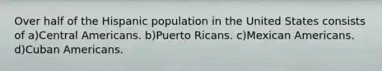 Over half of the Hispanic population in the United States consists of a)Central Americans. b)Puerto Ricans. c)Mexican Americans. d)Cuban Americans.