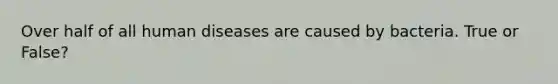 Over half of all human diseases are caused by bacteria. True or False?