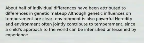 About half of individual differences have been attributed to differences in genetic makeup Although genetic influences on temperament are clear, environment is also powerful Heredity and environment often jointly contribute to temperament, since a child's approach to the world can be intensified or lessened by experience