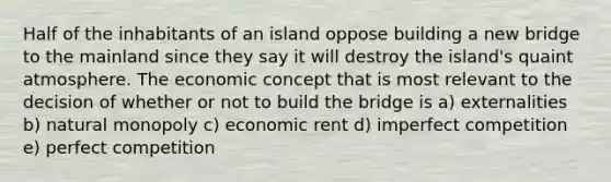 Half of the inhabitants of an island oppose building a new bridge to the mainland since they say it will destroy the island's quaint atmosphere. The economic concept that is most relevant to the decision of whether or not to build the bridge is a) externalities b) natural monopoly c) economic rent d) imperfect competition e) perfect competition