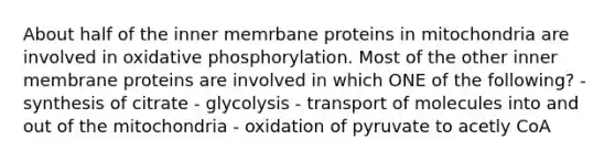 About half of the inner memrbane proteins in mitochondria are involved in oxidative phosphorylation. Most of the other inner membrane proteins are involved in which ONE of the following? - synthesis of citrate - glycolysis - transport of molecules into and out of the mitochondria - oxidation of pyruvate to acetly CoA