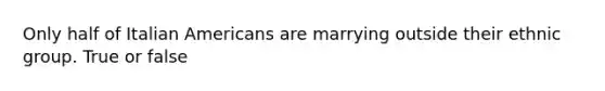 Only half of Italian Americans are marrying outside their ethnic group. True or false