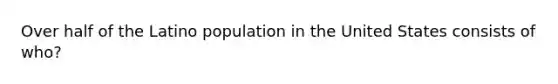Over half of the Latino population in the United States consists of who?