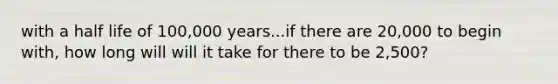 with a half life of 100,000 years...if there are 20,000 to begin with, how long will will it take for there to be 2,500?