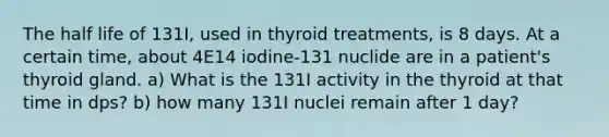 The half life of 131I, used in thyroid treatments, is 8 days. At a certain time, about 4E14 iodine-131 nuclide are in a patient's thyroid gland. a) What is the 131I activity in the thyroid at that time in dps? b) how many 131I nuclei remain after 1 day?