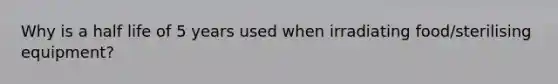 Why is a half life of 5 years used when irradiating food/sterilising equipment?