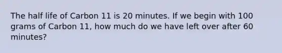 The half life of Carbon 11 is 20 minutes. If we begin with 100 grams of Carbon 11, how much do we have left over after 60 minutes?