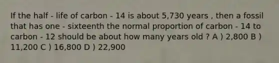 If the half - life of carbon - 14 is about 5,730 years , then a fossil that has one - sixteenth the normal proportion of carbon - 14 to carbon - 12 should be about how many years old ? A ) 2,800 B ) 11,200 C ) 16,800 D ) 22,900