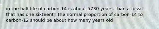 in the half life of carbon-14 is about 5730 years, than a fossil that has one sixteenth the normal proportion of carbon-14 to carbon-12 should be about how many years old