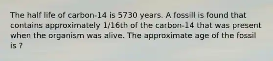 The half life of carbon-14 is 5730 years. A fossill is found that contains approximately 1/16th of the carbon-14 that was present when the organism was alive. The approximate age of the fossil is ?