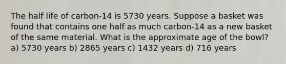 The half life of carbon-14 is 5730 years. Suppose a basket was found that contains one half as much carbon-14 as a new basket of the same material. What is the approximate age of the bowl? a) 5730 years b) 2865 years c) 1432 years d) 716 years