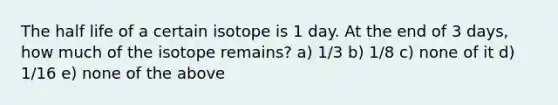 The half life of a certain isotope is 1 day. At the end of 3 days, how much of the isotope remains? a) 1/3 b) 1/8 c) none of it d) 1/16 e) none of the above