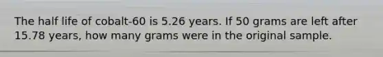 The half life of cobalt-60 is 5.26 years. If 50 grams are left after 15.78 years, how many grams were in the original sample.