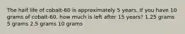 The half life of cobalt-60 is approximately 5 years. If you have 10 grams of cobalt-60, how much is left after 15 years? 1.25 grams 5 grams 2.5 grams 10 grams