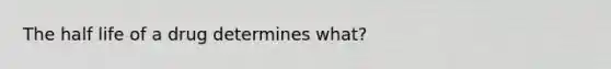 The half life of a drug determines what?