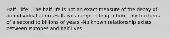 Half - life: -The half-life is not an exact measure of the decay of an individual atom -Half-lives range in length from tiny fractions of a second to billions of years -No known relationship exists between isotopes and half-lives