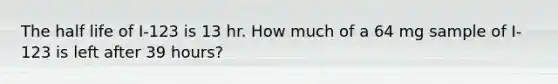 The half life of I-123 is 13 hr. How much of a 64 mg sample of I-123 is left after 39 hours?