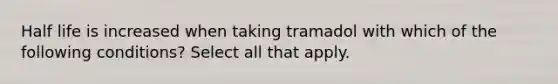 Half life is increased when taking tramadol with which of the following conditions? Select all that apply.