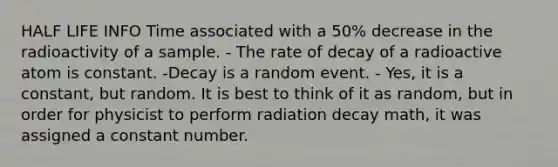 HALF LIFE INFO Time associated with a 50% decrease in the radioactivity of a sample. - The rate of decay of a radioactive atom is constant. -Decay is a random event. - Yes, it is a constant, but random. It is best to think of it as random, but in order for physicist to perform radiation decay math, it was assigned a constant number.