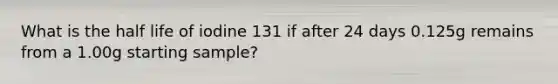 What is the half life of iodine 131 if after 24 days 0.125g remains from a 1.00g starting sample?