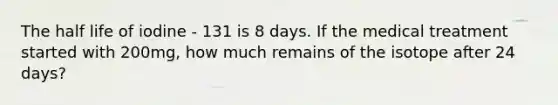 The half life of iodine - 131 is 8 days. If the medical treatment started with 200mg, how much remains of the isotope after 24 days?