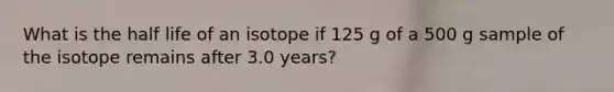 What is the half life of an isotope if 125 g of a 500 g sample of the isotope remains after 3.0 years?