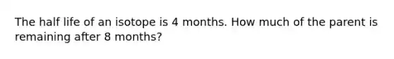 The half life of an isotope is 4 months. How much of the parent is remaining after 8 months?