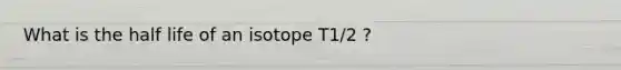 What is the half life of an isotope T1/2 ?