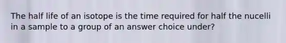 The half life of an isotope is the time required for half the nucelli in a sample to a group of an answer choice under?