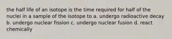 the half life of an isotope is the time required for half of the nuclei in a sample of the isotope to a. undergo radioactive decay b. undergo nuclear fission c. undergo nuclear fusion d. react chemically