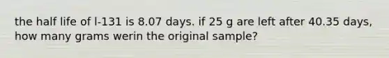 the half life of l-131 is 8.07 days. if 25 g are left after 40.35 days, how many grams werin the original sample?